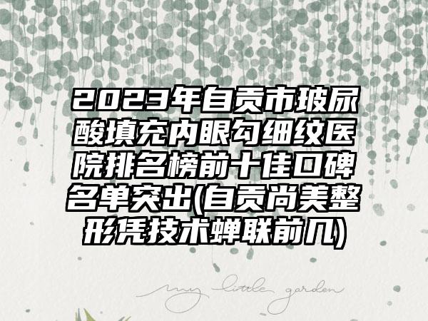 2023年自贡市玻尿酸填充内眼勾细纹医院排名榜前十佳口碑名单突出(自贡尚美整形凭技术蝉联前几)