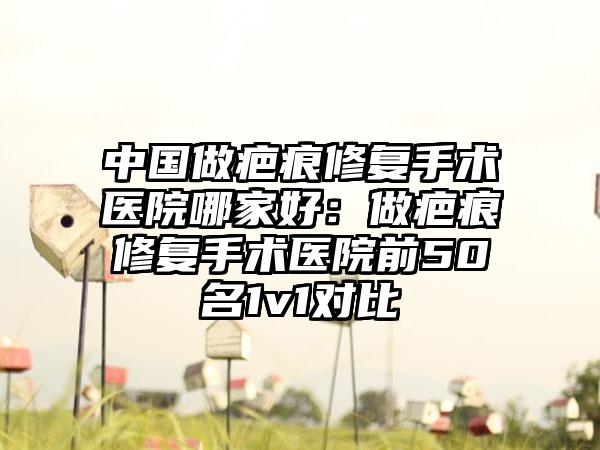 中国做疤痕修复手术医院哪家好：做疤痕修复手术医院前50名1v1对比