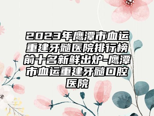 2023年鹰潭市血运重建牙髓医院排行榜前十名新鲜出炉-鹰潭市血运重建牙髓口腔医院