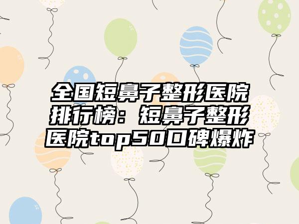 全国短鼻子整形医院排行榜：短鼻子整形医院top50口碑爆炸