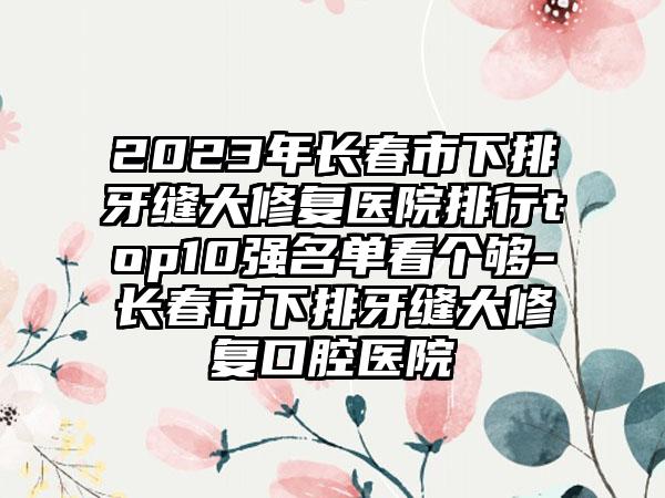 2023年长春市下排牙缝大修复医院排行top10强名单看个够-长春市下排牙缝大修复口腔医院