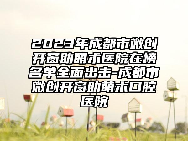 2023年成都市微创开窗助萌术医院在榜名单全面出击-成都市微创开窗助萌术口腔医院