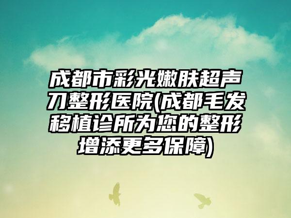 成都市彩光嫩肤超声刀整形医院(成都毛发移植诊所为您的整形增添更多保障)