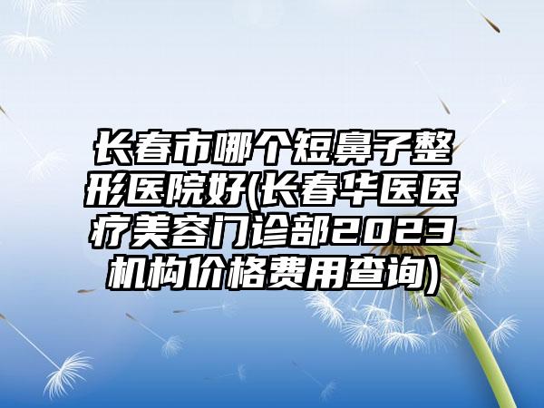 长春市哪个短鼻子整形医院好(长春华医医疗美容门诊部2023机构价格费用查询)