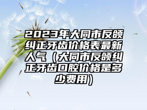 2023年大同市反颌纠正牙齿价格表最新人气（大同市反颌纠正牙齿口腔价格是多少费用）