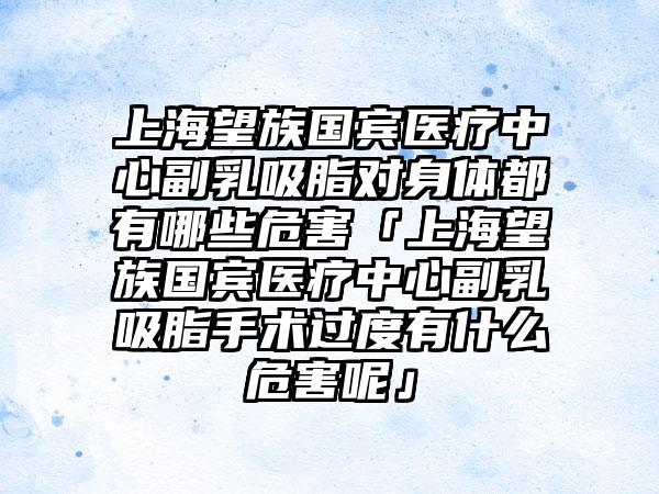上海望族国宾医疗中心副乳吸脂对身体都有哪些危害「上海望族国宾医疗中心副乳吸脂手术过度有什么危害呢」