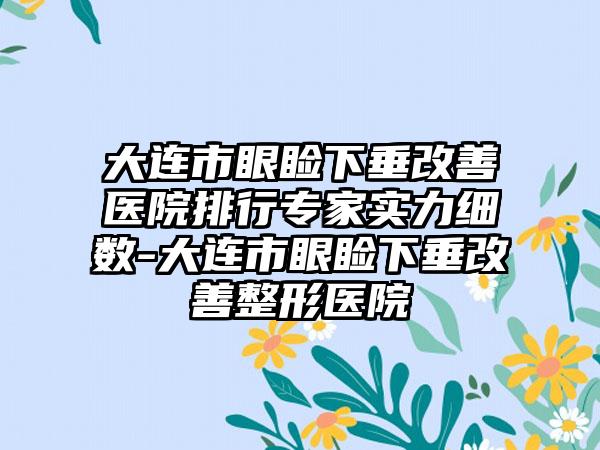 大连市眼睑下垂改善医院排行专家实力细数-大连市眼睑下垂改善整形医院