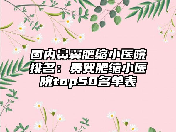 国内鼻翼肥缩小医院排名：鼻翼肥缩小医院top50名单表