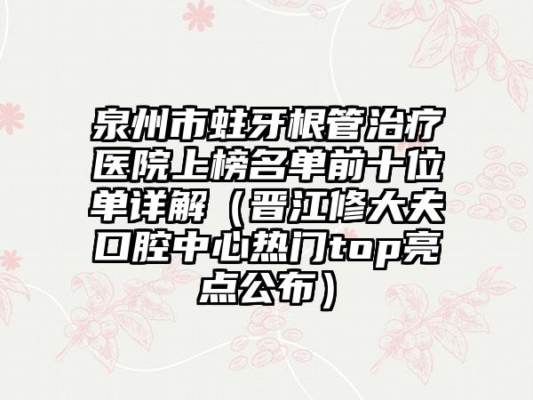 泉州市蛀牙根管治疗医院上榜名单前十位单详解（晋江修大夫口腔中心热门top亮点公布）