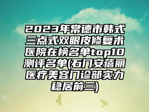 2023年常德市韩式三点式双眼皮修复术医院在榜名单top10测评名单(石门安蓓丽医疗美容门诊部实力稳居前三)