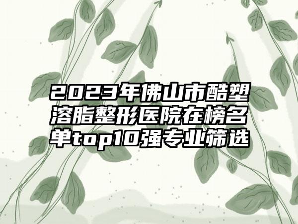 2023年佛山市酷塑溶脂整形医院在榜名单top10强专业筛选