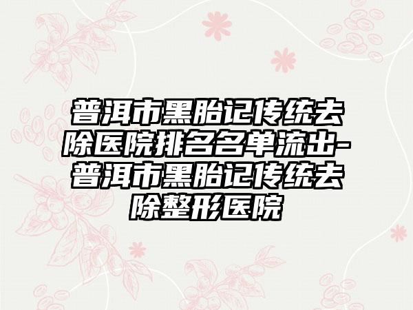 普洱市黑胎记传统去除医院排名名单流出-普洱市黑胎记传统去除整形医院