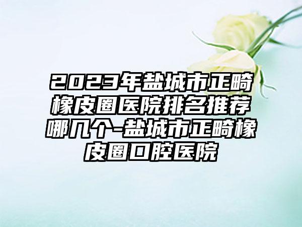 2023年盐城市正畸橡皮圈医院排名推荐哪几个-盐城市正畸橡皮圈口腔医院