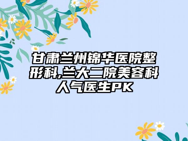 甘肃兰州锦华医院整形科,兰大二院美容科人气医生PK