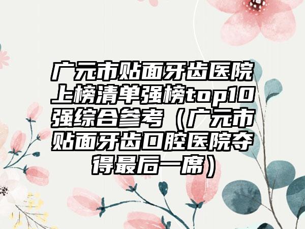 广元市贴面牙齿医院上榜清单强榜top10强综合参考（广元市贴面牙齿口腔医院夺得最后一席）