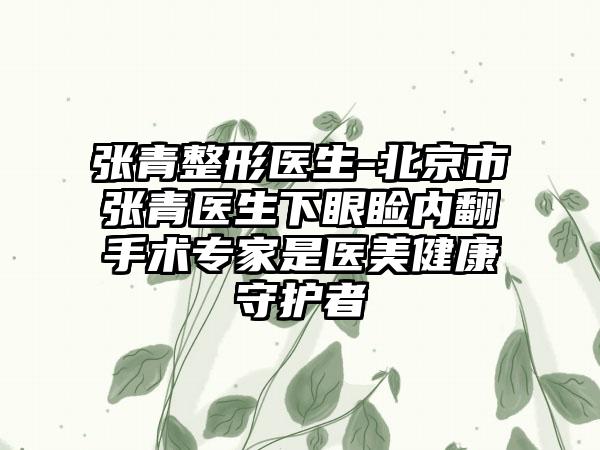 张青整形医生-北京市张青医生下眼睑内翻手术专家是医美健康守护者