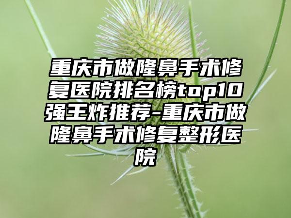 重庆市做隆鼻手术修复医院排名榜top10强王炸推荐-重庆市做隆鼻手术修复整形医院