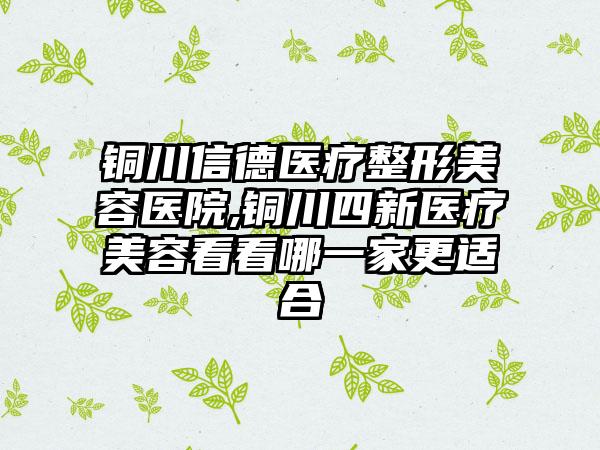 铜川信德医疗整形美容医院,铜川四新医疗美容看看哪一家更适合