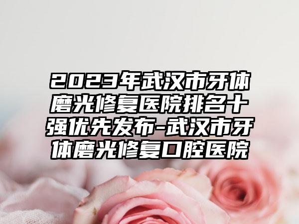 2023年武汉市牙体磨光修复医院排名十强优先发布-武汉市牙体磨光修复口腔医院