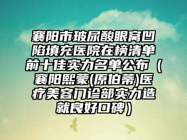 襄阳市玻尿酸眼窝凹陷填充医院在榜清单前十佳实力名单公布（襄阳熙蒙(原伯蒂)医疗美容门诊部实力造就良好口碑）