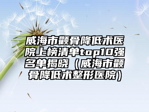 威海市颧骨降低术医院上榜清单top10强名单揭晓（威海市颧骨降低术整形医院）