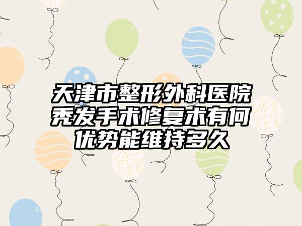 天津市整形外科医院秃发手术修复术有何优势能维持多久