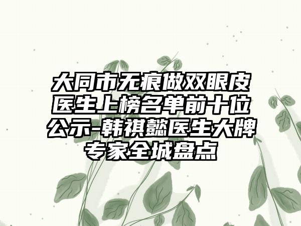 大同市无痕做双眼皮医生上榜名单前十位公示-韩祺懿医生大牌专家全城盘点