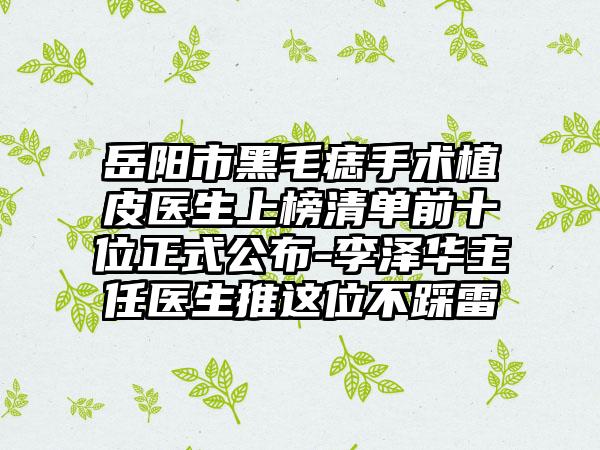 岳阳市黑毛痣手术植皮医生上榜清单前十位正式公布-李泽华主任医生推这位不踩雷