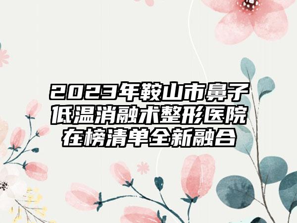 2023年鞍山市鼻子低温消融术整形医院在榜清单全新融合