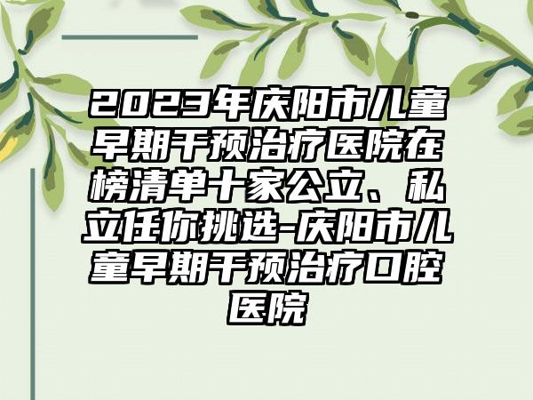 2023年庆阳市儿童早期干预治疗医院在榜清单十家公立、私立任你挑选-庆阳市儿童早期干预治疗口腔医院