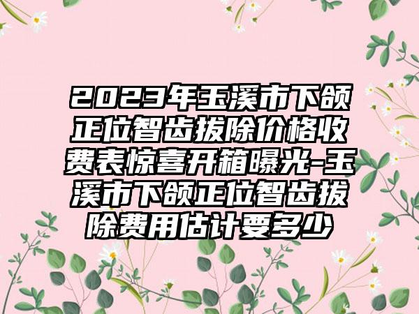 2023年玉溪市下颌正位智齿拔除价格收费表惊喜开箱曝光-玉溪市下颌正位智齿拔除费用估计要多少