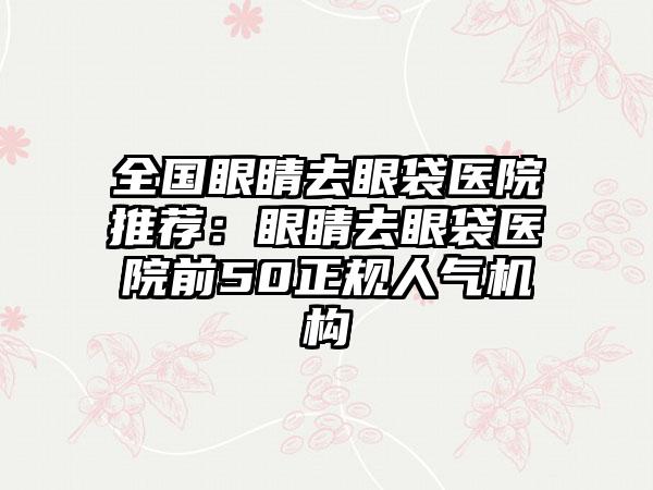 全国眼睛去眼袋医院推荐：眼睛去眼袋医院前50正规人气机构