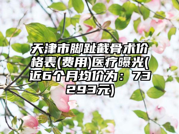 天津市脚趾截骨术价格表(费用)医疗曝光(近6个月均价为：73293元)