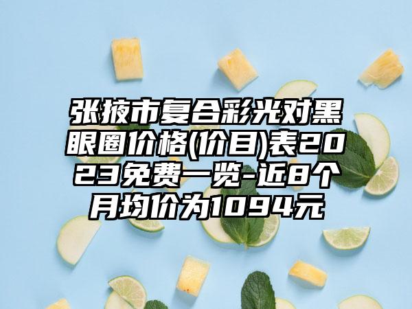 张掖市复合彩光对黑眼圈价格(价目)表2023免费一览-近8个月均价为1094元