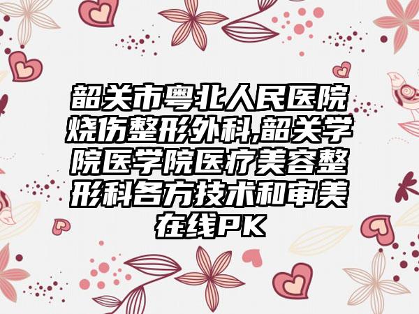 韶关市粤北人民医院烧伤整形外科,韶关学院医学院医疗美容整形科各方技术和审美在线PK