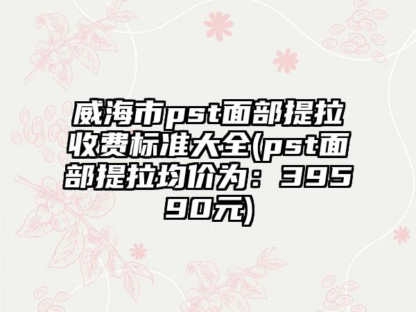 威海市pst面部提拉收费标准大全(pst面部提拉均价为：39590元)