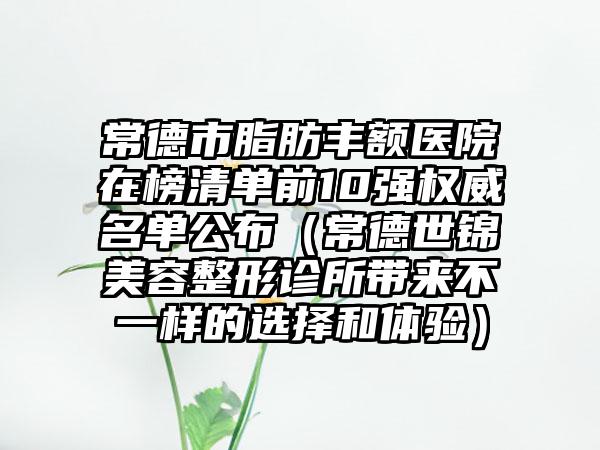 常德市脂肪丰额医院在榜清单前10强权威名单公布（常德世锦美容整形诊所带来不一样的选择和体验）