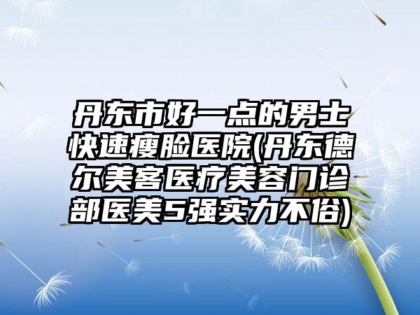 丹东市好一点的男士快速瘦脸医院(丹东德尔美客医疗美容门诊部医美5强实力不俗)