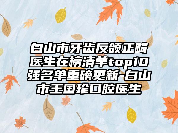 白山市牙齿反颌正畸医生在榜清单top10强名单重磅更新-白山市王国珍口腔医生