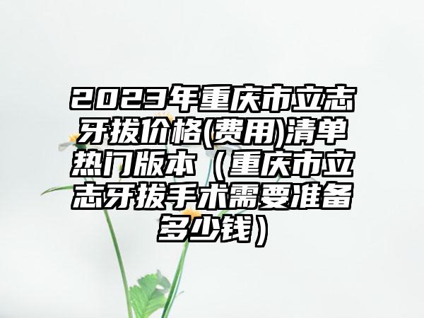 2023年重庆市立志牙拔价格(费用)清单热门版本（重庆市立志牙拔手术需要准备多少钱）