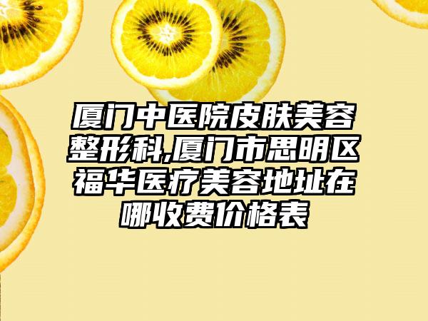 厦门中医院皮肤美容整形科,厦门市思明区福华医疗美容地址在哪收费价格表