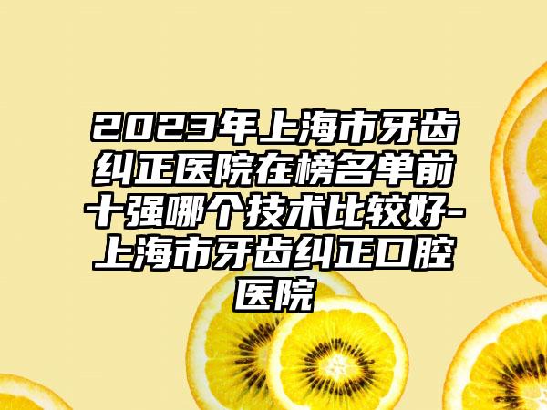 2023年上海市牙齿纠正医院在榜名单前十强哪个技术比较好-上海市牙齿纠正口腔医院