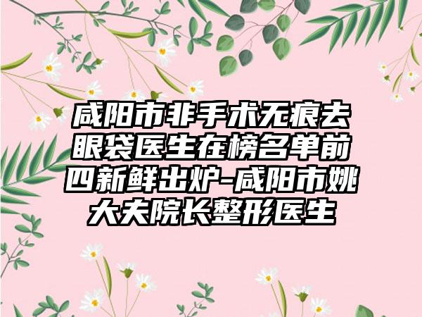 咸阳市非手术无痕去眼袋医生在榜名单前四新鲜出炉-咸阳市姚大夫院长整形医生