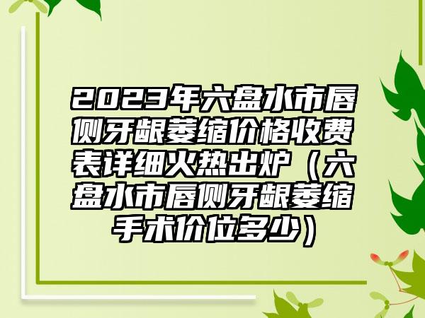 2023年六盘水市唇侧牙龈萎缩价格收费表详细火热出炉（六盘水市唇侧牙龈萎缩手术价位多少）