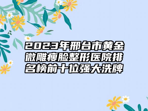 2023年邢台市黄金微雕瘦脸整形医院排名榜前十位强大洗牌