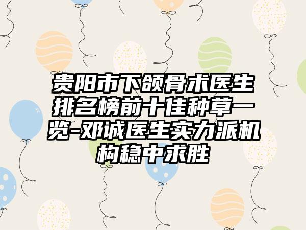 贵阳市下颌骨术医生排名榜前十佳种草一览-邓诚医生实力派机构稳中求胜