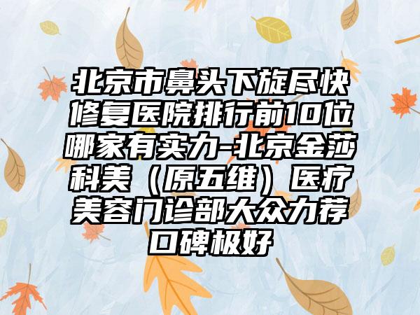 北京市鼻头下旋尽快修复医院排行前10位哪家有实力-北京金莎科美（原五维）医疗美容门诊部大众力荐口碑极好