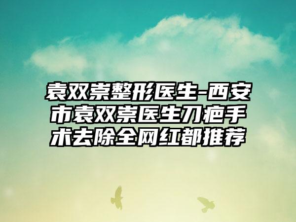 袁双崇整形医生-西安市袁双崇医生刀疤手术去除全网红都推荐