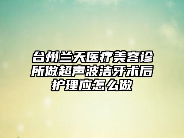 台州兰天医疗美容诊所做超声波洁牙术后护理应怎么做