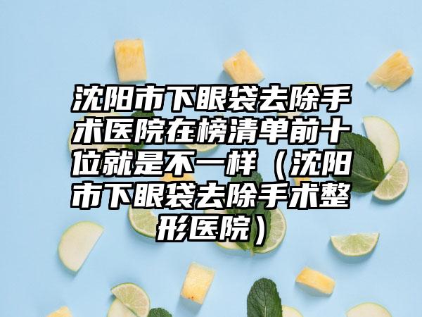 沈阳市下眼袋去除手术医院在榜清单前十位就是不一样（沈阳市下眼袋去除手术整形医院）